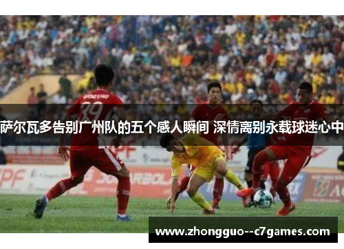 萨尔瓦多告别广州队的五个感人瞬间 深情离别永载球迷心中