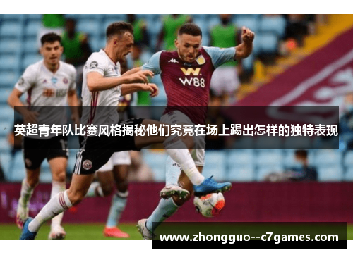 英超青年队比赛风格揭秘他们究竟在场上踢出怎样的独特表现 英超青年队比赛风格揭秘他们究竟在场上踢出怎样的独特表现