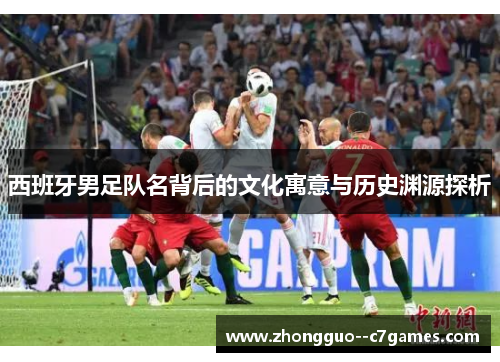 西班牙男足队名背后的文化寓意与历史渊源探析 西班牙男足队名背后的文化寓意与历史渊源探析