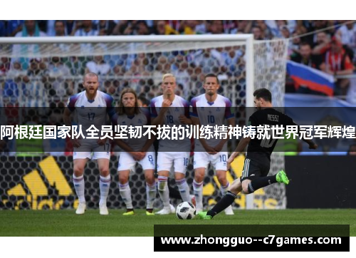 阿根廷国家队全员坚韧不拔的训练精神铸就世界冠军辉煌