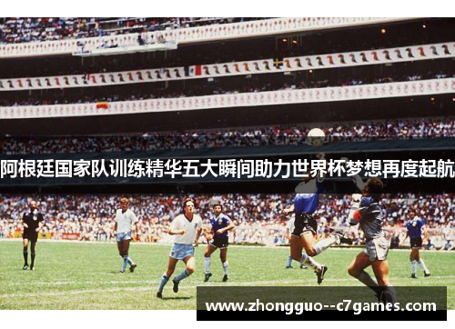 阿根廷国家队训练精华五大瞬间助力世界杯梦想再度起航