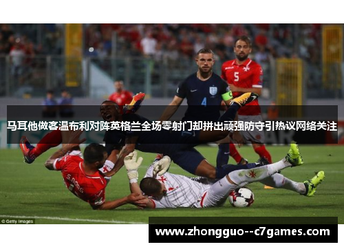 马耳他做客温布利对阵英格兰全场零射门却拼出顽强防守引热议网络关注