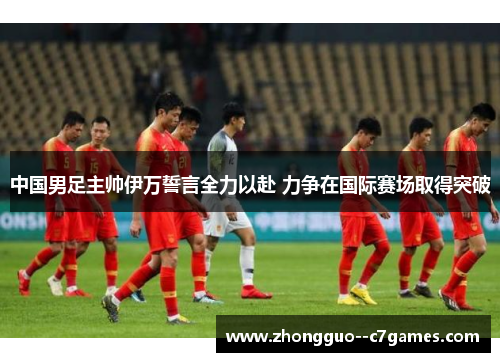 中国男足主帅伊万誓言全力以赴 力争在国际赛场取得突破