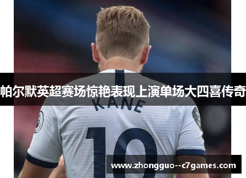 帕尔默英超赛场惊艳表现上演单场大四喜传奇 帕尔默英超赛场惊艳表现上演单场大四喜传奇