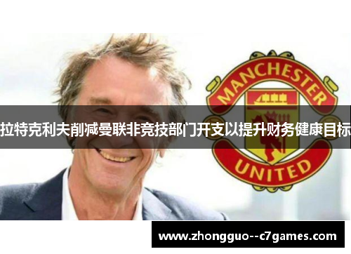 拉特克利夫削减曼联非竞技部门开支以提升财务健康目标 拉特克利夫削减曼联非竞技部门开支以提升财务健康目标