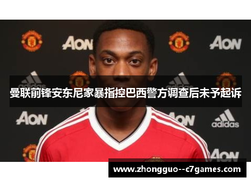 曼联前锋安东尼家暴指控巴西警方调查后未予起诉 曼联前锋安东尼家暴指控巴西警方调查后未予起诉